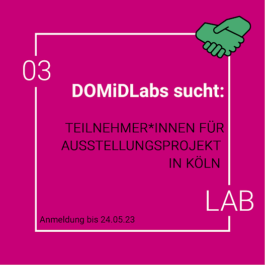 Vor einem pinken Hintergrund steht in weißer Schrift „DOMiDLabs sucht“. Darunter in schwarzer Schrift: „Teilnehmer*innen für Ausstellungsprojekt in Köln. Anmeldung bis 24.05.2023“. In der rechten Ecke ist ein Emoji von zwei sich schüttelnden Händen. Der Rahmen ist ein weißes Quadrat. In der linken oberen Ecke ist „03“ und in der rechten unteren Ecke ist das Wort „Lab“ in das Quadrat eingefügt.